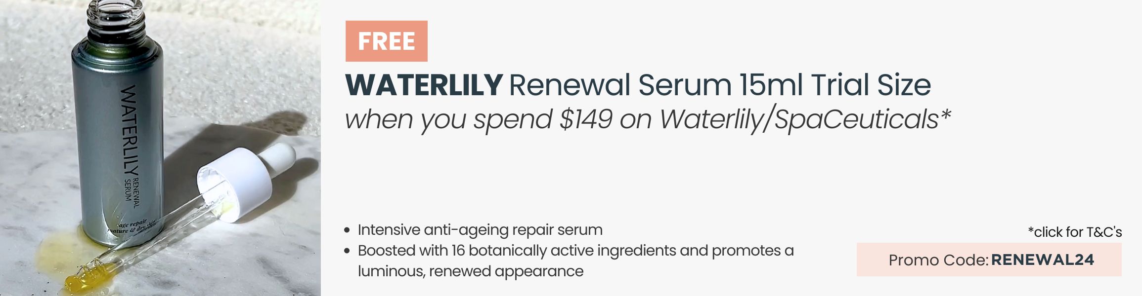 FREE Waterlily Renewal Serum 15ml Trial Size. Min spend $149 on Waterlily or SpaCeuticals. Promo Code RENEWAL24