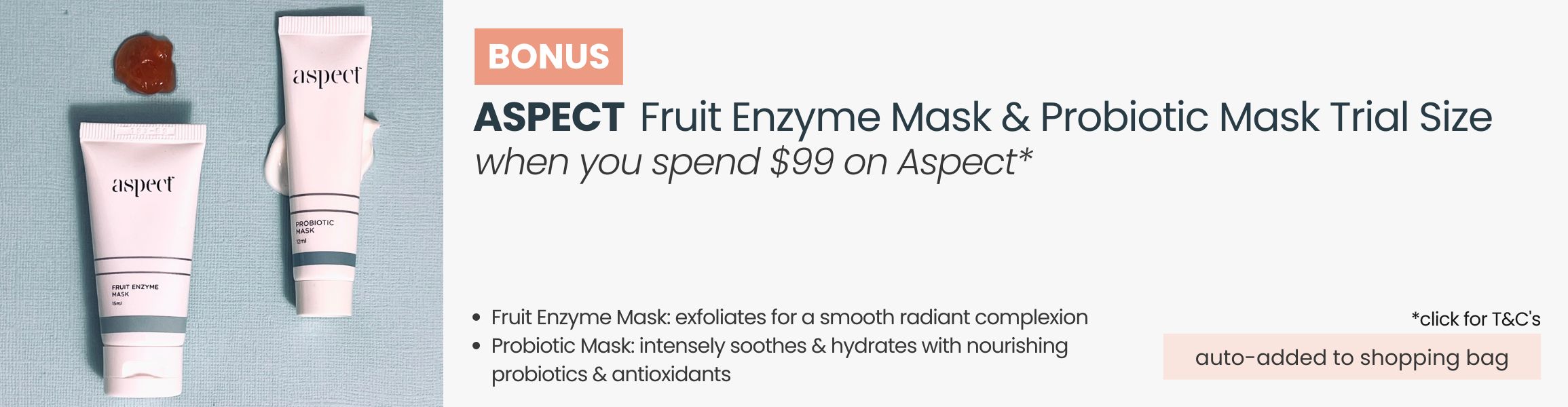 BONUS Aspect Fruit Enzyme Mask &  Probiotic Mask Trial Size. Automatically added to your shopping bag when you spend $99 on Aspect products.