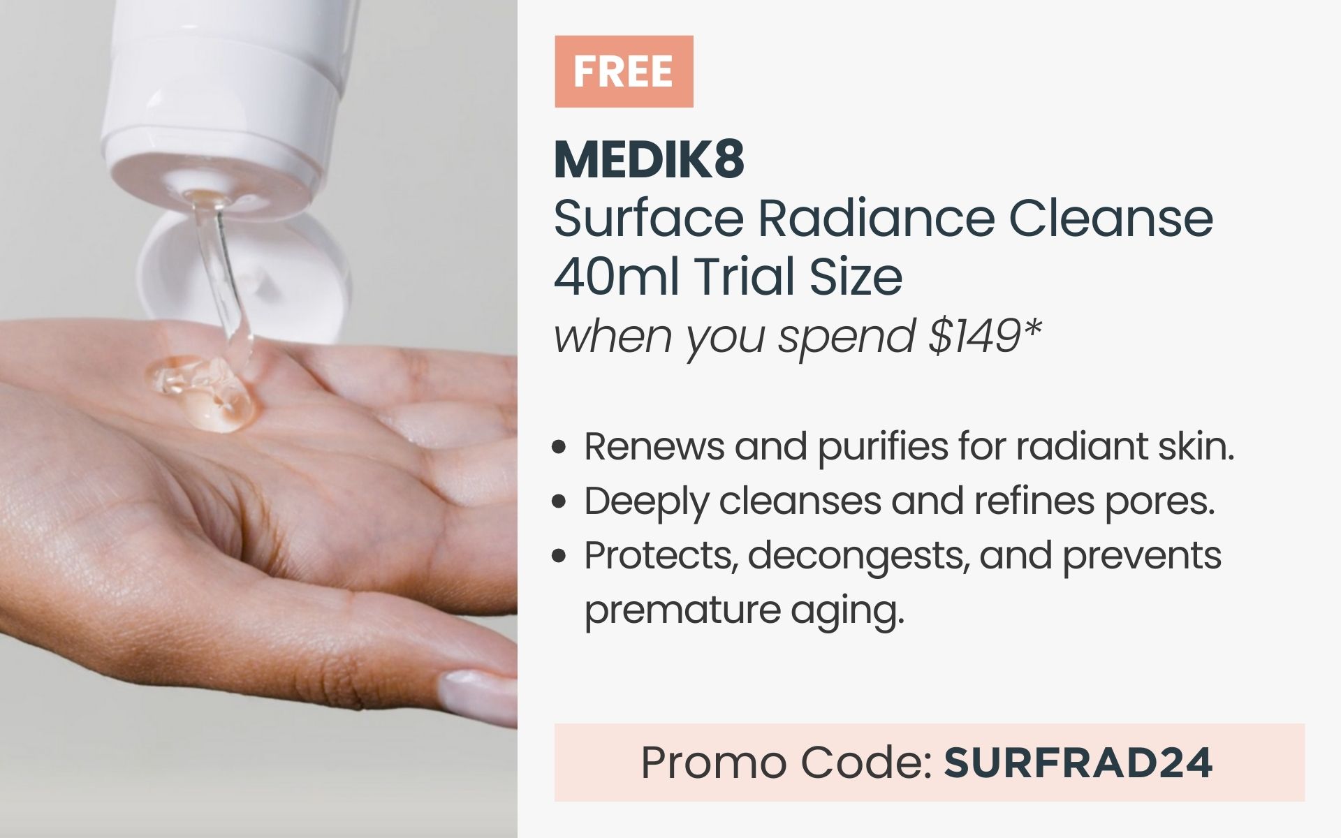 FREE Medik8 Surface Radiance Cleanse 40ml Trial Size. Min spend $149. Promo Code SURFRAD24