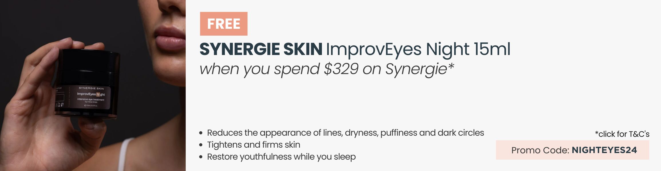 FREE Synergie Skin ImprovEyes Night 15ml worth $125. Min spend $329 on Synergie. Promo Code: NIGHTEYES24