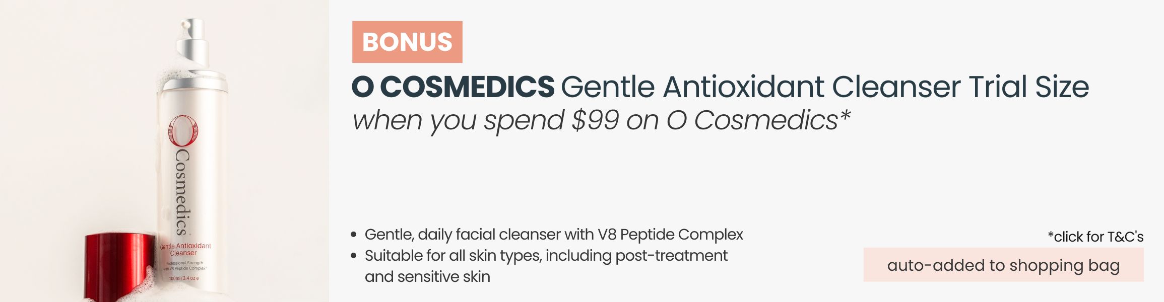 BONUS O Cosmedics Gentle Antioxidant Cleanser 15ml Trial Size. Automatically added to your shopping bag when you spend $99 on O Cosmedics products.